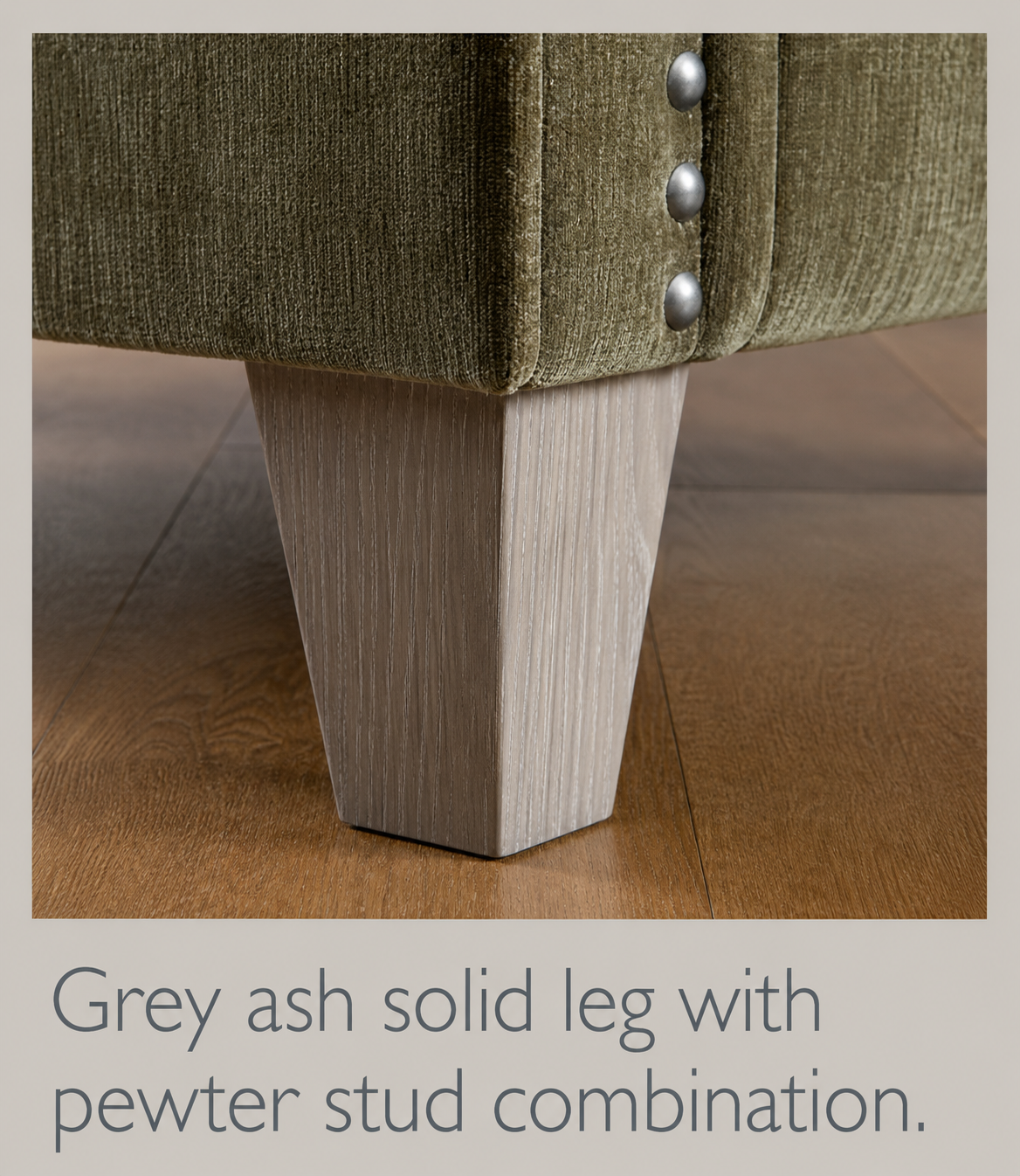 Grey ash solid leg with pewter stud combination